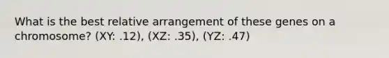 What is the best relative arrangement of these genes on a chromosome? (XY: .12), (XZ: .35), (YZ: .47)