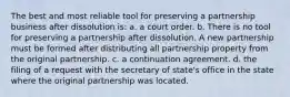 The best and most reliable tool for preserving a partnership business after dissolution is: a. a court order. b. There is no tool for preserving a partnership after dissolution. A new partnership must be formed after distributing all partnership property from the original partnership. c. a continuation agreement. d. the filing of a request with the secretary of state's office in the state where the original partnership was located.