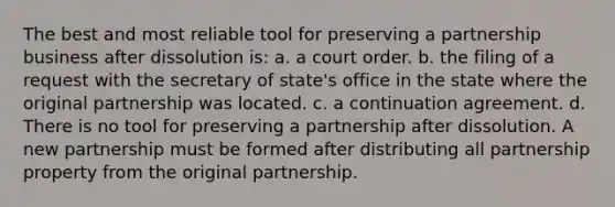 The best and most reliable tool for preserving a partnership business after dissolution is: a. a court order. b. the filing of a request with the secretary of state's office in the state where the original partnership was located. c. a continuation agreement. d. There is no tool for preserving a partnership after dissolution. A new partnership must be formed after distributing all partnership property from the original partnership.