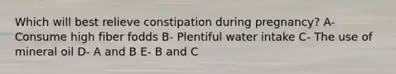 Which will best relieve constipation during pregnancy? A- Consume high fiber fodds B- Plentiful water intake C- The use of mineral oil D- A and B E- B and C