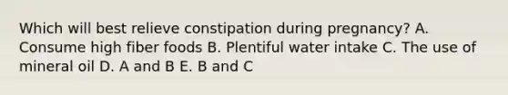 Which will best relieve constipation during pregnancy? A. Consume high fiber foods B. Plentiful water intake C. The use of mineral oil D. A and B E. B and C