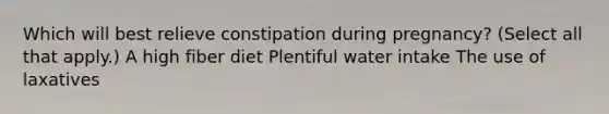 Which will best relieve constipation during pregnancy? (Select all that apply.) A high fiber diet Plentiful water intake The use of laxatives