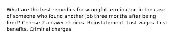 What are the best remedies for wrongful termination in the case of someone who found another job three months after being fired? Choose 2 answer choices. Reinstatement. Lost wages. Lost benefits. Criminal charges.