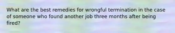 What are the best remedies for wrongful termination in the case of someone who found another job three months after being fired?