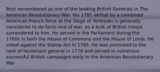 Best remembered as one of the leading British Generals in The American Revolutionary War. His 1781 defeat by a combined American-French force at the Siege of Yorktown is generally considered to de-facto end of war, as a bulk of British troops surrendered to him. He served in the Parliament during the 1760s in both the House of Commons and the House of Lords. He voted against the Stamp Act in 1765. He was promoted to the rank of lieutenant general in 1776 and served in numerous successful British campaigns early in the American Revolutionary War