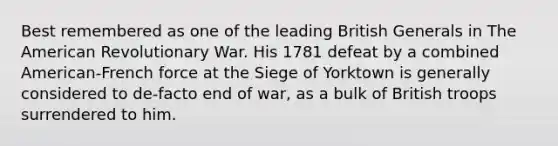 Best remembered as one of the leading British Generals in The American Revolutionary War. His 1781 defeat by a combined American-French force at the Siege of Yorktown is generally considered to de-facto end of war, as a bulk of British troops surrendered to him.