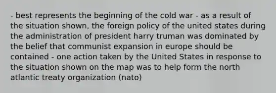 - best represents the beginning of the cold war - as a result of the situation shown, the foreign policy of the united states during the administration of president harry truman was dominated by the belief that communist expansion in europe should be contained - one action taken by the United States in response to the situation shown on the map was to help form the north atlantic treaty organization (nato)