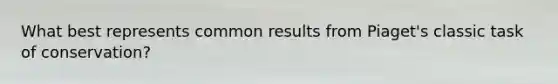 What best represents common results from Piaget's classic task of conservation?