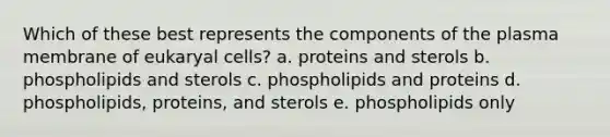 Which of these best represents the components of the plasma membrane of eukaryal cells? a. proteins and sterols b. phospholipids and sterols c. phospholipids and proteins d. phospholipids, proteins, and sterols e. phospholipids only