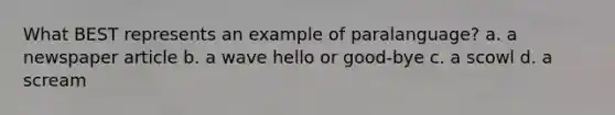 What BEST represents an example of paralanguage? a. a newspaper article b. a wave hello or good-bye c. a scowl d. a scream