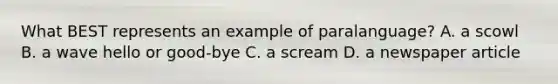 What BEST represents an example of paralanguage? A. a scowl B. a wave hello or good-bye C. a scream D. a newspaper article