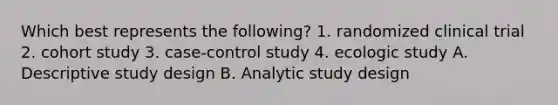 Which best represents the following? 1. randomized clinical trial 2. cohort study 3. case-control study 4. ecologic study A. Descriptive study design B. Analytic study design