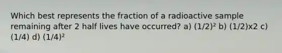 Which best represents the fraction of a radioactive sample remaining after 2 half lives have occurred? a) (1/2)² b) (1/2)x2 c) (1/4) d) (1/4)²