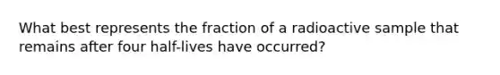 What best represents the fraction of a radioactive sample that remains after four half-lives have occurred?