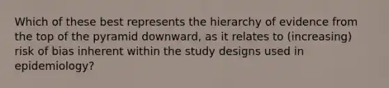 Which of these best represents the hierarchy of evidence from the top of the pyramid downward, as it relates to (increasing) risk of bias inherent within the study designs used in epidemiology?
