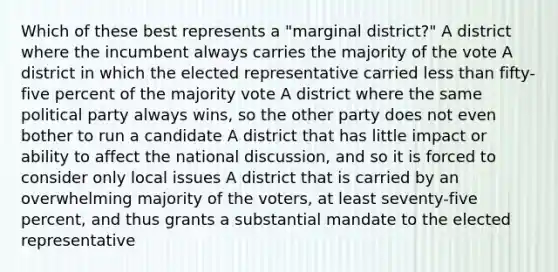 Which of these best represents a "marginal district?" A district where the incumbent always carries the majority of the vote A district in which the elected representative carried <a href='https://www.questionai.com/knowledge/k7BtlYpAMX-less-than' class='anchor-knowledge'>less than</a> fifty-five percent of the majority vote A district where the same political party always wins, so the other party does not even bother to run a candidate A district that has little impact or ability to affect the national discussion, and so it is forced to consider only local issues A district that is carried by an overwhelming majority of the voters, at least seventy-five percent, and thus grants a substantial mandate to the elected representative