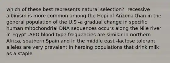 which of these best represents natural selection? -recessive albinism is more common among the Hopi of Arizona than in the general population of the U.S -a gradual change in specific human mitochondrial DNA sequences occurs along the Nile river in Egypt -ABO blood type frequencies are similar in northern Africa, southern Spain and in the middle east -lactose tolerant alleles are very prevalent in herding populations that drink milk as a staple