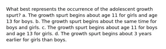 What best represents the occurrence of the adolescent growth spurt? a. The growth spurt begins about age 11 for girls and age 13 for boys. b. The growth spurt begins about the same time for boys and girls. c. The growth spurt begins about age 11 for boys and age 13 for girls. d. The growth spurt begins about 3 years earlier for girls than boys.