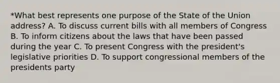 *What best represents one purpose of the State of the Union address? A. To discuss current bills with all members of Congress B. To inform citizens about the laws that have been passed during the year C. To present Congress with the president's legislative priorities D. To support congressional members of the presidents party