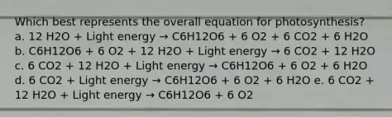 Which best represents the overall equation for photosynthesis? a. 12 H2O + Light energy → C6H12O6 + 6 O2 + 6 CO2 + 6 H2O b. C6H12O6 + 6 O2 + 12 H2O + Light energy → 6 CO2 + 12 H2O c. 6 CO2 + 12 H2O + Light energy → C6H12O6 + 6 O2 + 6 H2O d. 6 CO2 + Light energy → C6H12O6 + 6 O2 + 6 H2O e. 6 CO2 + 12 H2O + Light energy → C6H12O6 + 6 O2