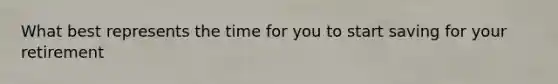 What best represents the time for you to start saving for your retirement