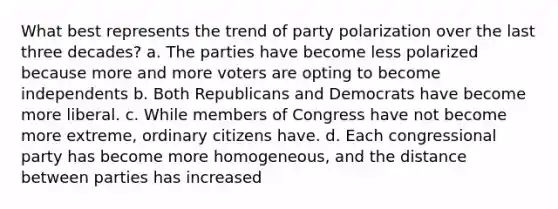 What best represents the trend of party polarization over the last three decades? a. The parties have become less polarized because more and more voters are opting to become independents b. Both Republicans and Democrats have become more liberal. c. While members of Congress have not become more extreme, ordinary citizens have. d. Each congressional party has become more homogeneous, and the distance between parties has increased