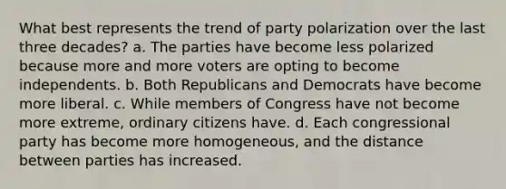 What best represents the trend of party polarization over the last three decades? a. The parties have become less polarized because more and more voters are opting to become independents. b. Both Republicans and Democrats have become more liberal. c. While members of Congress have not become more extreme, ordinary citizens have. d. Each congressional party has become more homogeneous, and the distance between parties has increased.