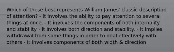 Which of these best represents William James' classic description of attention? - It involves the ability to pay attention to several things at once. - It involves the components of both internality and stability - It involves both direction and stability. - It implies withdrawal from some things in order to deal effectively with others - it involves components of both width & direction