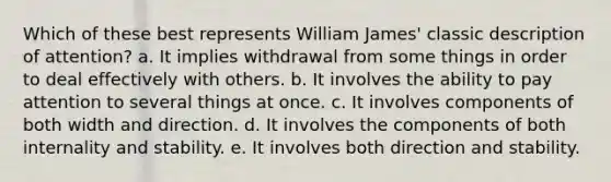 Which of these best represents William James' classic description of attention? a. It implies withdrawal from some things in order to deal effectively with others. b. It involves the ability to pay attention to several things at once. c. It involves components of both width and direction. d. It involves the components of both internality and stability. e. It involves both direction and stability.