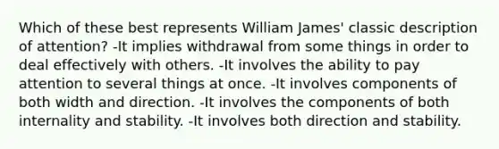 Which of these best represents William James' classic description of attention? -It implies withdrawal from some things in order to deal effectively with others. -It involves the ability to pay attention to several things at once. -It involves components of both width and direction. -It involves the components of both internality and stability. -It involves both direction and stability.