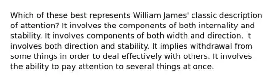 Which of these best represents William James' classic description of attention? It involves the components of both internality and stability. It involves components of both width and direction. It involves both direction and stability. It implies withdrawal from some things in order to deal effectively with others. It involves the ability to pay attention to several things at once.