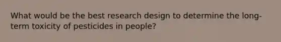 What would be the best research design to determine the long-term toxicity of pesticides in people?