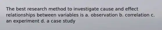 The best research method to investigate cause and effect relationships between variables is a. observation b. correlation c. an experiment d. a case study