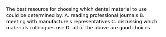 The best resource for choosing which dental material to use could be determined by: A. reading professional journals B. meeting with manufacture's representatives C. discussing which materials colleagues use D. all of the above are good choices