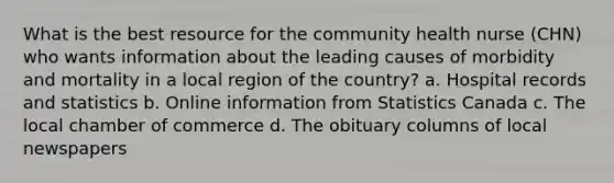 What is the best resource for the community health nurse (CHN) who wants information about the leading causes of morbidity and mortality in a local region of the country? a. Hospital records and statistics b. Online information from Statistics Canada c. The local chamber of commerce d. The obituary columns of local newspapers