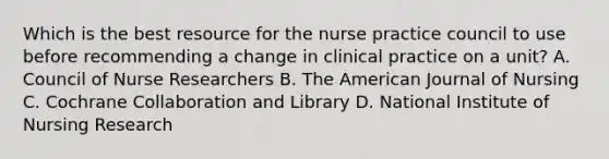 Which is the best resource for the nurse practice council to use before recommending a change in clinical practice on a unit? A. Council of Nurse Researchers B. The American Journal of Nursing C. Cochrane Collaboration and Library D. National Institute of Nursing Research