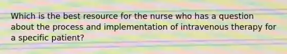 Which is the best resource for the nurse who has a question about the process and implementation of intravenous therapy for a specific patient?