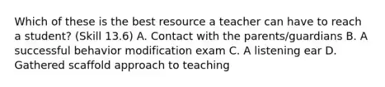 Which of these is the best resource a teacher can have to reach a student? (Skill 13.6) A. Contact with the parents/guardians B. A successful behavior modification exam C. A listening ear D. Gathered scaffold approach to teaching