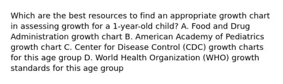 Which are the best resources to find an appropriate growth chart in assessing growth for a 1-year-old child? A. Food and Drug Administration growth chart B. American Academy of Pediatrics growth chart C. Center for Disease Control (CDC) growth charts for this age group D. World Health Organization (WHO) growth standards for this age group