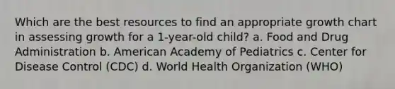 Which are the best resources to find an appropriate growth chart in assessing growth for a 1-year-old child? a. Food and Drug Administration b. American Academy of Pediatrics c. Center for Disease Control (CDC) d. World Health Organization (WHO)