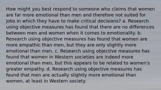 How might you best respond to someone who claims that women are far more emotional than men and therefore not suited for jobs in which they have to make critical decisions? a. Research using objective measures has found that there are no differences between men and women when it comes to emotionality. b. Research using objective measures has found that women are more empathic than men, but they are only slightly more emotional than men. c. Research using objective measures has found that women in Western societies are indeed more emotional than men, but this appears to be related to women's greater empathy. d. Research using objective measures has found that men are actually slightly more emotional than women, at least in Western society.