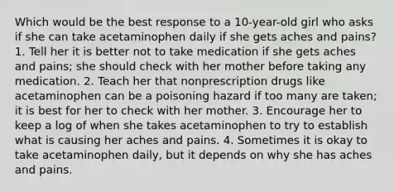 Which would be the best response to a 10-year-old girl who asks if she can take acetaminophen daily if she gets aches and pains? 1. Tell her it is better not to take medication if she gets aches and pains; she should check with her mother before taking any medication. 2. Teach her that nonprescription drugs like acetaminophen can be a poisoning hazard if too many are taken; it is best for her to check with her mother. 3. Encourage her to keep a log of when she takes acetaminophen to try to establish what is causing her aches and pains. 4. Sometimes it is okay to take acetaminophen daily, but it depends on why she has aches and pains.