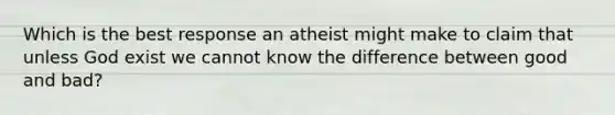 Which is the best response an atheist might make to claim that unless God exist we cannot know the difference between good and bad?