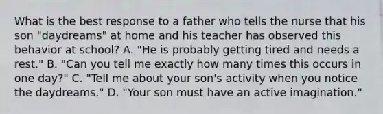 What is the best response to a father who tells the nurse that his son "daydreams" at home and his teacher has observed this behavior at school? A. "He is probably getting tired and needs a rest." B. "Can you tell me exactly how many times this occurs in one day?" C. "Tell me about your son's activity when you notice the daydreams." D. "Your son must have an active imagination."