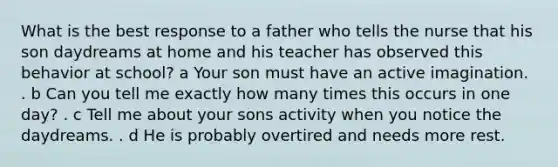 What is the best response to a father who tells the nurse that his son daydreams at home and his teacher has observed this behavior at school? a Your son must have an active imagination. . b Can you tell me exactly how many times this occurs in one day? . c Tell me about your sons activity when you notice the daydreams. . d He is probably overtired and needs more rest.