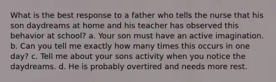 What is the best response to a father who tells the nurse that his son daydreams at home and his teacher has observed this behavior at school? a. Your son must have an active imagination. b. Can you tell me exactly how many times this occurs in one day? c. Tell me about your sons activity when you notice the daydreams. d. He is probably overtired and needs more rest.