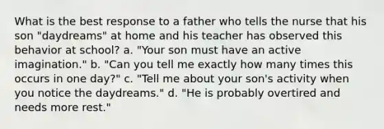 What is the best response to a father who tells the nurse that his son "daydreams" at home and his teacher has observed this behavior at school? a. "Your son must have an active imagination." b. "Can you tell me exactly how many times this occurs in one day?" c. "Tell me about your son's activity when you notice the daydreams." d. "He is probably overtired and needs more rest."