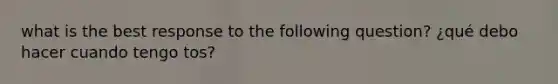 what is the best response to the following question? ¿qué debo hacer cuando tengo tos?