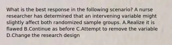 What is the best response in the following scenario? A nurse researcher has determined that an intervening variable might slightly affect both randomized sample groups. A.Realize it is flawed B.Continue as before C.Attempt to remove the variable D.Change the research design