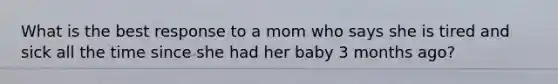 What is the best response to a mom who says she is tired and sick all the time since she had her baby 3 months ago?